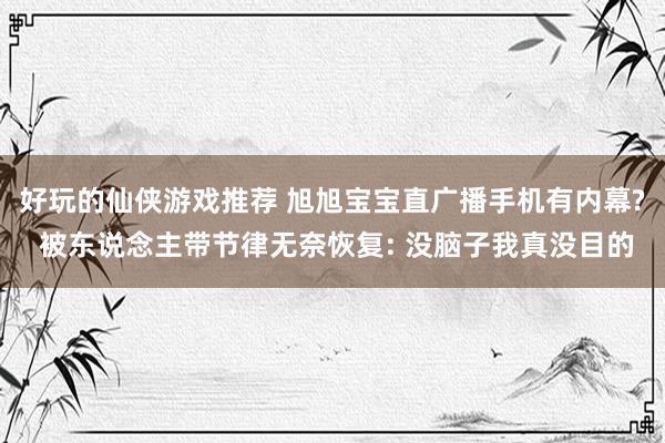 好玩的仙侠游戏推荐 旭旭宝宝直广播手机有内幕? 被东说念主带节律无奈恢复: 没脑子我真没目的