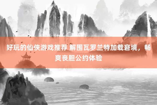 好玩的仙侠游戏推荐 解围瓦罗兰特加载窘境，畅爽丧胆公约体验