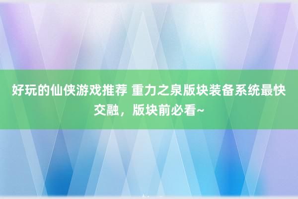 好玩的仙侠游戏推荐 重力之泉版块装备系统最快交融，版块前必看~