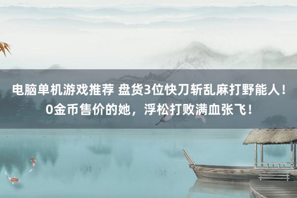 电脑单机游戏推荐 盘货3位快刀斩乱麻打野能人！0金币售价的她，浮松打败满血张飞！