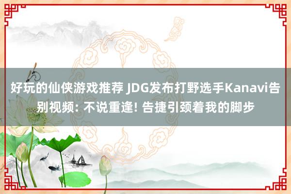 好玩的仙侠游戏推荐 JDG发布打野选手Kanavi告别视频: 不说重逢! 告捷引颈着我的脚步