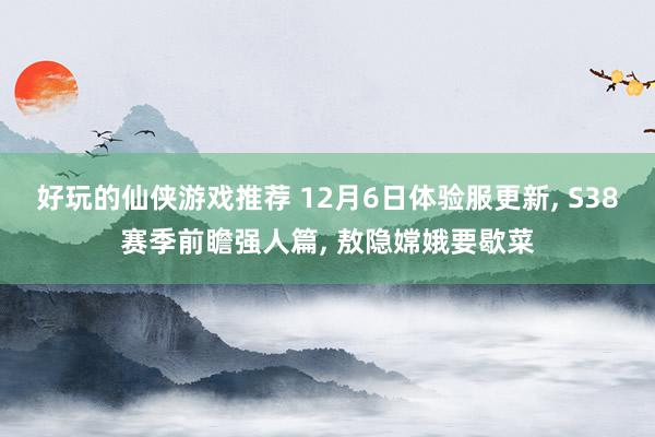 好玩的仙侠游戏推荐 12月6日体验服更新, S38赛季前瞻强人篇, 敖隐嫦娥要歇菜