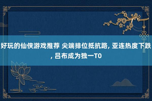 好玩的仙侠游戏推荐 尖端排位抵抗路, 亚连热度下跌, 吕布成为独一T0