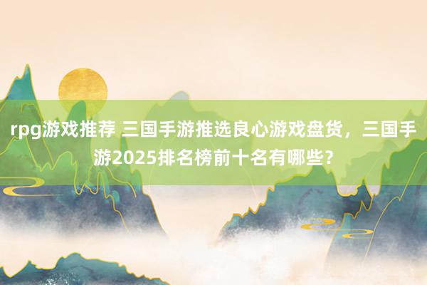 rpg游戏推荐 三国手游推选良心游戏盘货，三国手游2025排名榜前十名有哪些？