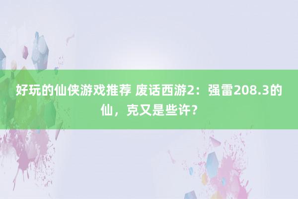 好玩的仙侠游戏推荐 废话西游2：强雷208.3的仙，克又是些许？