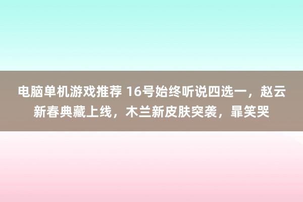 电脑单机游戏推荐 16号始终听说四选一，赵云新春典藏上线，木兰新皮肤突袭，暃笑哭