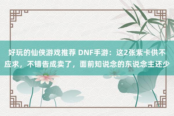 好玩的仙侠游戏推荐 DNF手游：这2张紫卡供不应求，不错告成卖了，面前知说念的东说念主还少