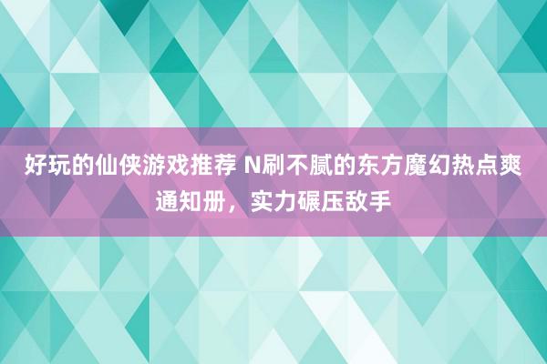 好玩的仙侠游戏推荐 N刷不腻的东方魔幻热点爽通知册，实力碾压敌手