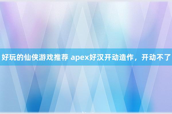 好玩的仙侠游戏推荐 apex好汉开动造作，开动不了