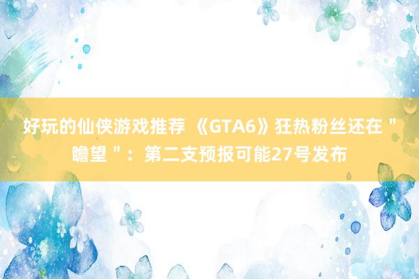 好玩的仙侠游戏推荐 《GTA6》狂热粉丝还在＂瞻望＂：第二支预报可能27号发布