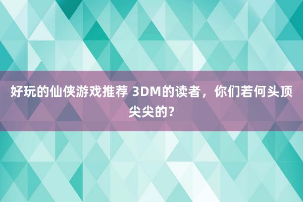 好玩的仙侠游戏推荐 3DM的读者，你们若何头顶尖尖的？