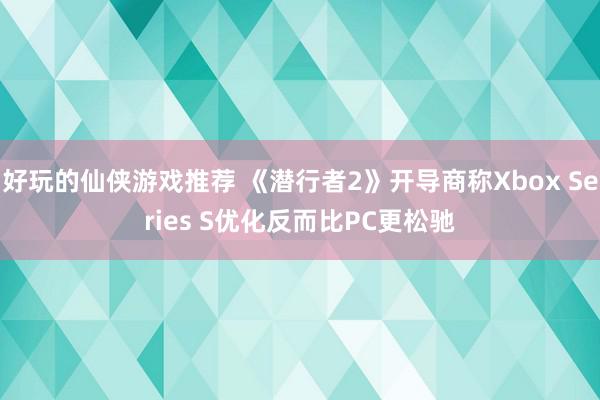 好玩的仙侠游戏推荐 《潜行者2》开导商称Xbox Series S优化反而比PC更松驰