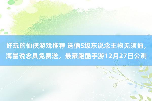 好玩的仙侠游戏推荐 送俩S级东说念主物无须抽，海量说念具免费送，最豪跑酷手游12月27日公测