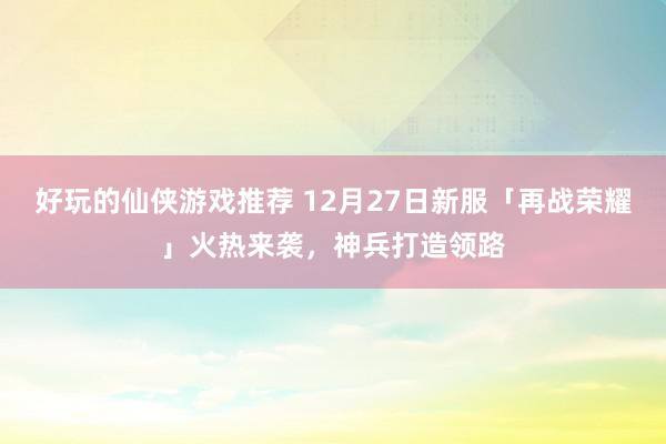 好玩的仙侠游戏推荐 12月27日新服「再战荣耀」火热来袭，神兵打造领路