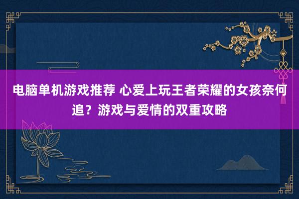 电脑单机游戏推荐 心爱上玩王者荣耀的女孩奈何追？游戏与爱情的双重攻略