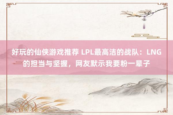 好玩的仙侠游戏推荐 LPL最高洁的战队：LNG的担当与坚握，网友默示我要粉一辈子