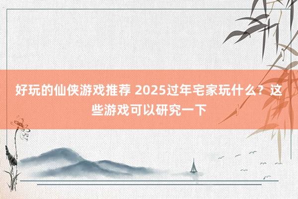 好玩的仙侠游戏推荐 2025过年宅家玩什么？这些游戏可以研究一下