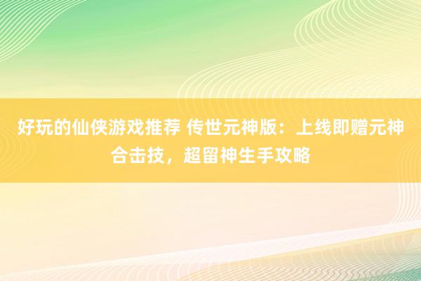 好玩的仙侠游戏推荐 传世元神版：上线即赠元神合击技，超留神生手攻略