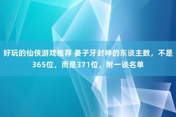 好玩的仙侠游戏推荐 姜子牙封神的东谈主数，不是365位，而是371位，附一谈名单