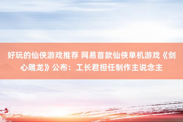 好玩的仙侠游戏推荐 网易首款仙侠单机游戏《剑心雕龙》公布：工长君担任制作主说念主