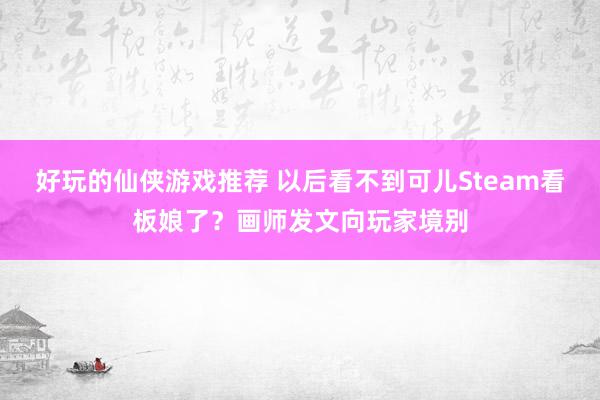 好玩的仙侠游戏推荐 以后看不到可儿Steam看板娘了？画师发文向玩家境别