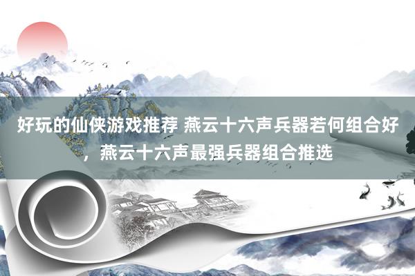 好玩的仙侠游戏推荐 燕云十六声兵器若何组合好，燕云十六声最强兵器组合推选