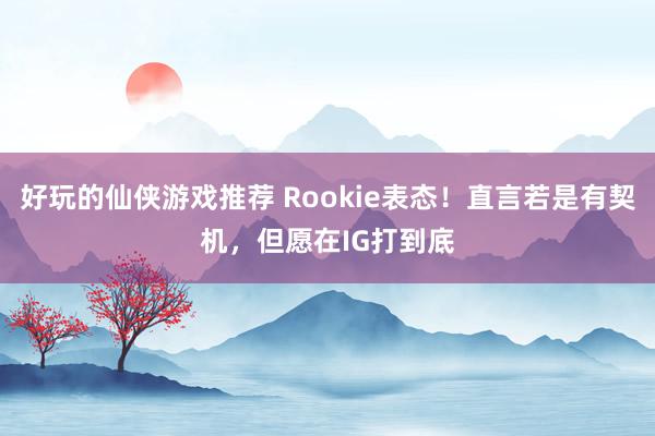 好玩的仙侠游戏推荐 Rookie表态！直言若是有契机，但愿在IG打到底