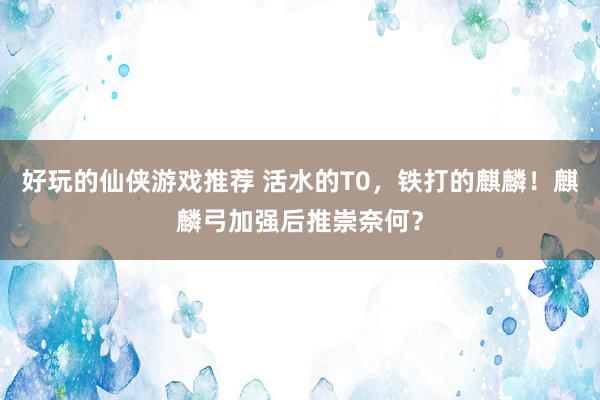 好玩的仙侠游戏推荐 活水的T0，铁打的麒麟！麒麟弓加强后推崇奈何？