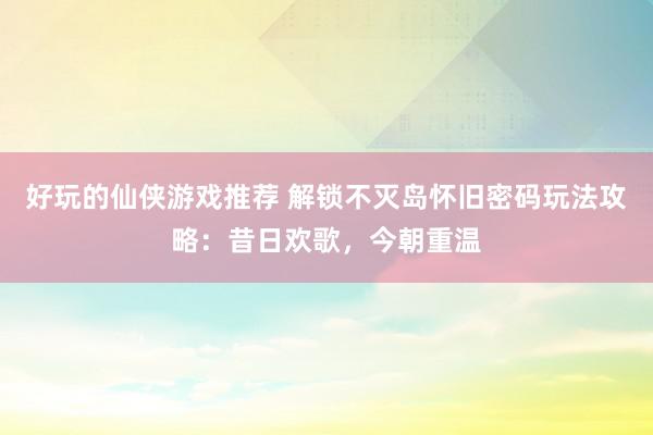 好玩的仙侠游戏推荐 解锁不灭岛怀旧密码玩法攻略：昔日欢歌，今朝重温