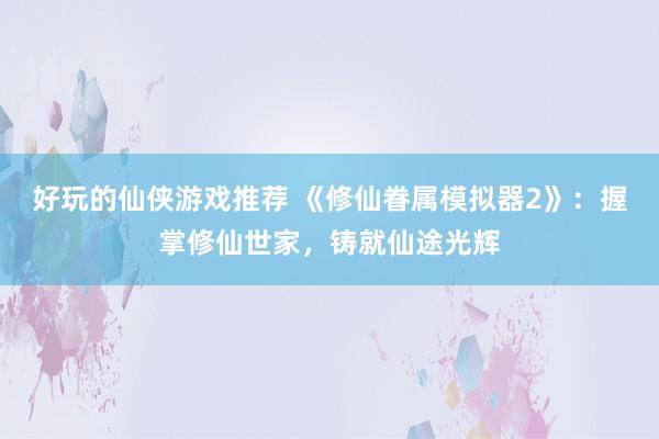 好玩的仙侠游戏推荐 《修仙眷属模拟器2》：握掌修仙世家，铸就仙途光辉