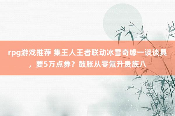 rpg游戏推荐 集王人王者联动冰雪奇缘一谈谈具，要5万点券？鼓胀从零氪升贵族八