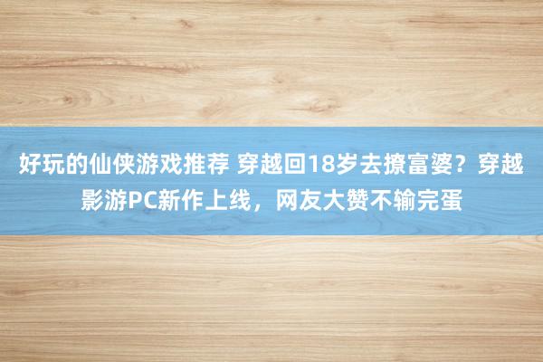 好玩的仙侠游戏推荐 穿越回18岁去撩富婆？穿越影游PC新作上线，网友大赞不输完蛋