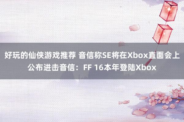 好玩的仙侠游戏推荐 音信称SE将在Xbox直面会上公布进击音信：FF 16本年登陆Xbox