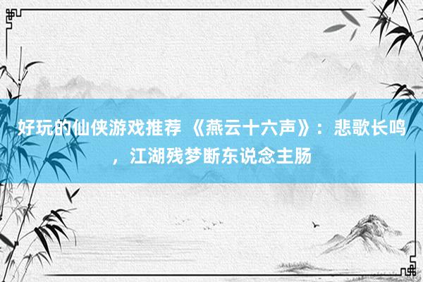 好玩的仙侠游戏推荐 《燕云十六声》：悲歌长鸣，江湖残梦断东说念主肠