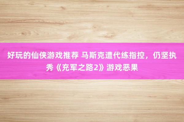 好玩的仙侠游戏推荐 马斯克遭代练指控，仍坚执秀《充军之路2》游戏恶果