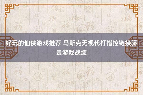 好玩的仙侠游戏推荐 马斯克无视代打指控链接骄贵游戏战绩