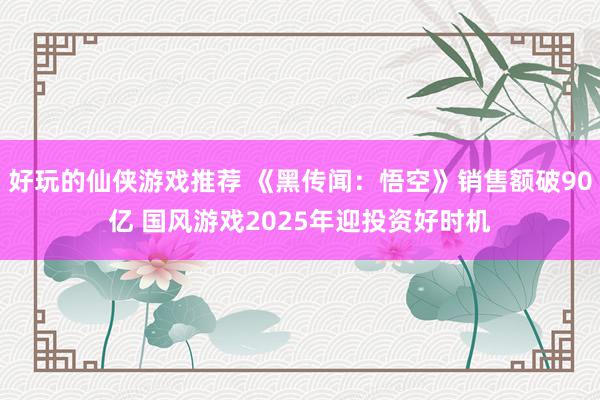 好玩的仙侠游戏推荐 《黑传闻：悟空》销售额破90亿 国风游戏2025年迎投资好时机