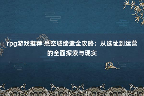 rpg游戏推荐 悬空城缔造全攻略：从选址到运营的全面探索与现实