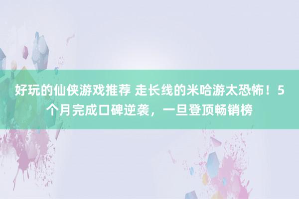 好玩的仙侠游戏推荐 走长线的米哈游太恐怖！5个月完成口碑逆袭，一旦登顶畅销榜