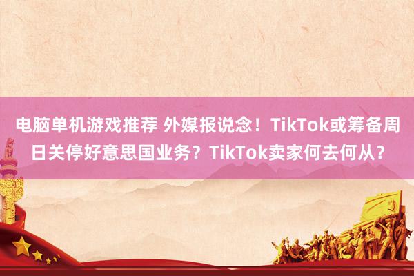 电脑单机游戏推荐 外媒报说念！TikTok或筹备周日关停好意思国业务？TikTok卖家何去何从？