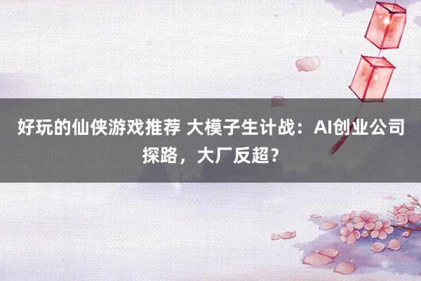 好玩的仙侠游戏推荐 大模子生计战：AI创业公司探路，大厂反超？