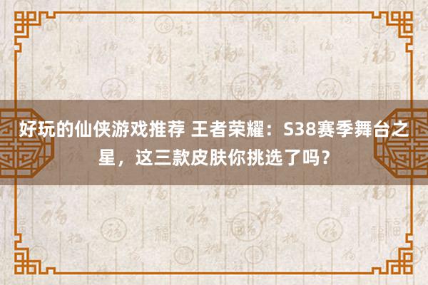 好玩的仙侠游戏推荐 王者荣耀：S38赛季舞台之星，这三款皮肤你挑选了吗？