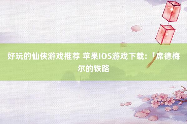 好玩的仙侠游戏推荐 苹果IOS游戏下载:「席德梅尔的铁路