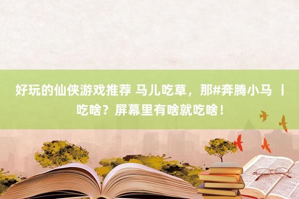 好玩的仙侠游戏推荐 马儿吃草，那#奔腾小马 丨吃啥？屏幕里有啥就吃啥！