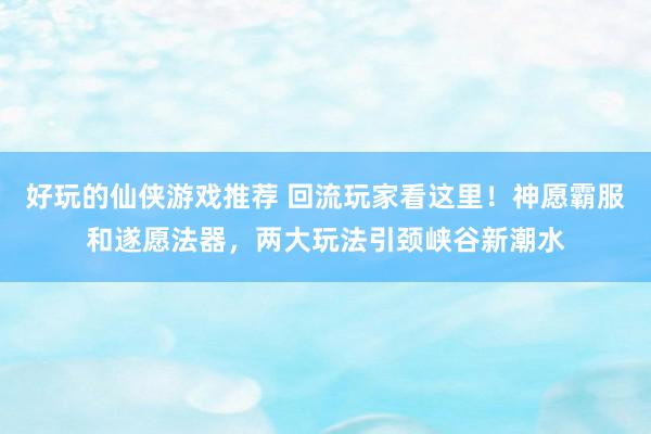 好玩的仙侠游戏推荐 回流玩家看这里！神愿霸服和遂愿法器，两大玩法引颈峡谷新潮水