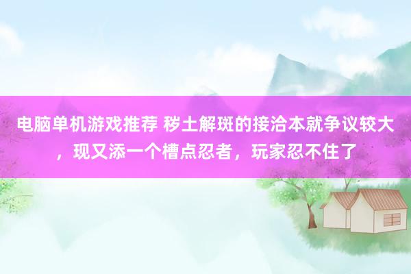 电脑单机游戏推荐 秽土解斑的接洽本就争议较大，现又添一个槽点忍者，玩家忍不住了