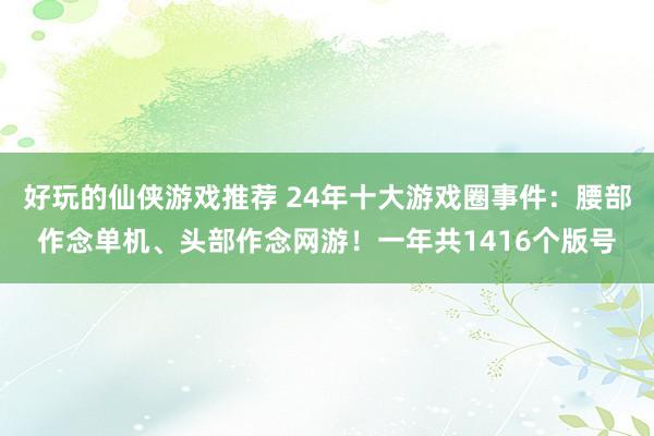 好玩的仙侠游戏推荐 24年十大游戏圈事件：腰部作念单机、头部作念网游！一年共1416个版号