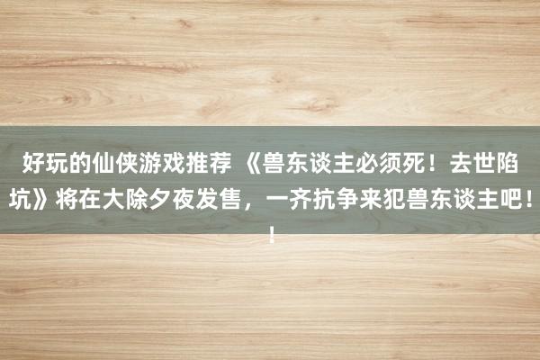 好玩的仙侠游戏推荐 《兽东谈主必须死！去世陷坑》将在大除夕夜发售，一齐抗争来犯兽东谈主吧！