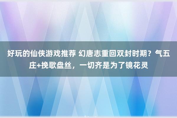 好玩的仙侠游戏推荐 幻唐志重回双封时期？气五庄+挽歌盘丝，一切齐是为了镜花灵