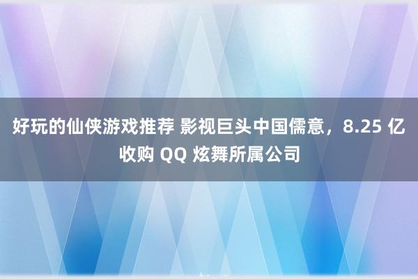 好玩的仙侠游戏推荐 影视巨头中国儒意，8.25 亿收购 QQ 炫舞所属公司